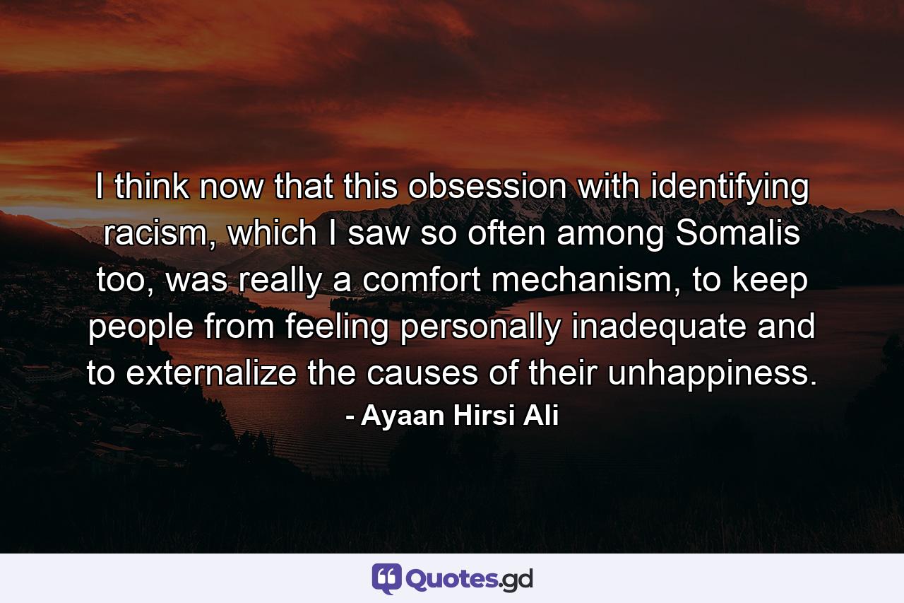 I think now that this obsession with identifying racism, which I saw so often among Somalis too, was really a comfort mechanism, to keep people from feeling personally inadequate and to externalize the causes of their unhappiness. - Quote by Ayaan Hirsi Ali