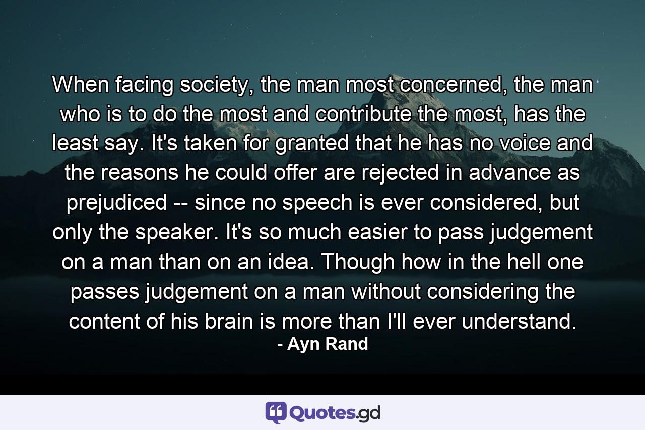 When facing society, the man most concerned, the man who is to do the most and contribute the most, has the least say. It's taken for granted that he has no voice and the reasons he could offer are rejected in advance as prejudiced -- since no speech is ever considered, but only the speaker. It's so much easier to pass judgement on a man than on an idea. Though how in the hell one passes judgement on a man without considering the content of his brain is more than I'll ever understand. - Quote by Ayn Rand