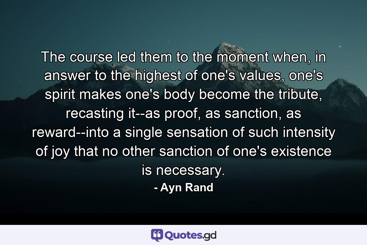 The course led them to the moment when, in answer to the highest of one's values, one's spirit makes one's body become the tribute, recasting it--as proof, as sanction, as reward--into a single sensation of such intensity of joy that no other sanction of one's existence is necessary. - Quote by Ayn Rand