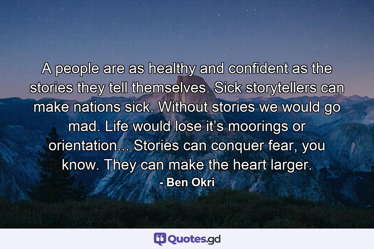 A people are as healthy and confident as the stories they tell themselves. Sick storytellers can make nations sick. Without stories we would go mad. Life would lose it’s moorings or orientation... Stories can conquer fear, you know. They can make the heart larger. - Quote by Ben Okri