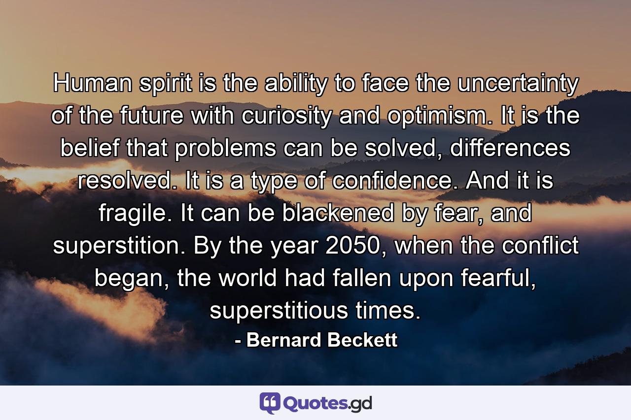 Human spirit is the ability to face the uncertainty of the future with curiosity and optimism. It is the belief that problems can be solved, differences resolved. It is a type of confidence. And it is fragile. It can be blackened by fear, and superstition. By the year 2050, when the conflict began, the world had fallen upon fearful, superstitious times. - Quote by Bernard Beckett