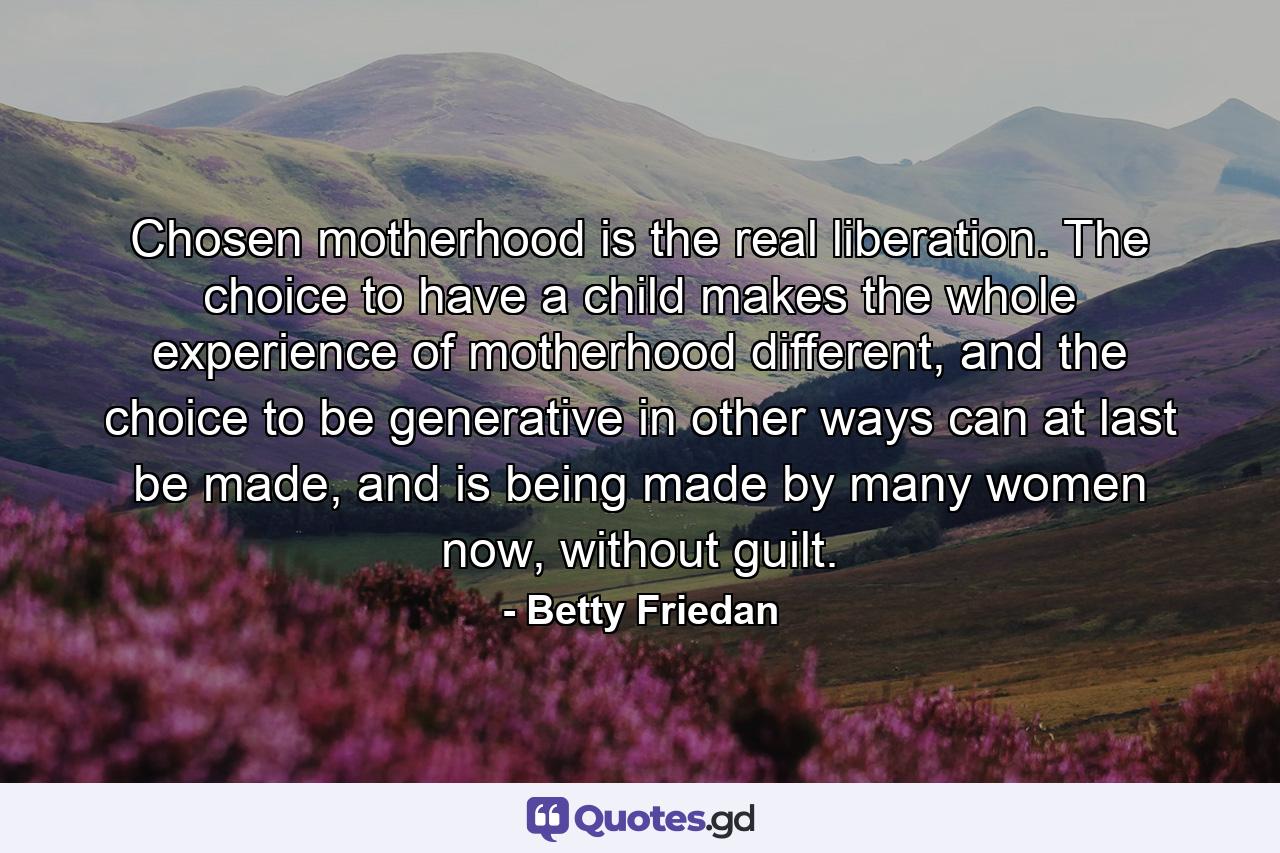 Chosen motherhood is the real liberation. The choice to have a child makes the whole experience of motherhood different, and the choice to be generative in other ways can at last be made, and is being made by many women now, without guilt. - Quote by Betty Friedan