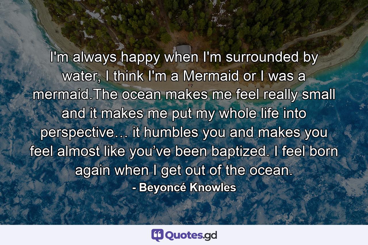 I'm always happy when I'm surrounded by water, I think I'm a Mermaid or I was a mermaid.The ocean makes me feel really small and it makes me put my whole life into perspective… it humbles you and makes you feel almost like you’ve been baptized. I feel born again when I get out of the ocean. - Quote by Beyoncé Knowles