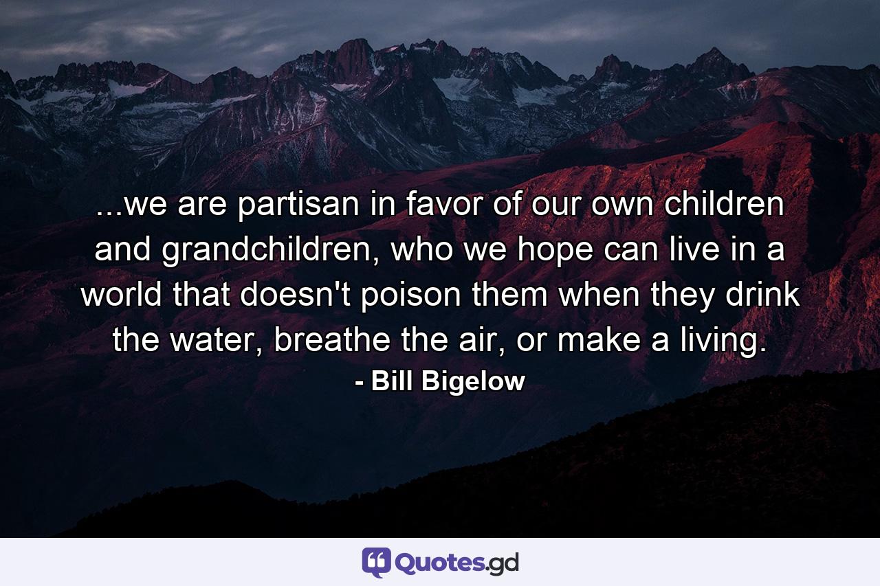 ...we are partisan in favor of our own children and grandchildren, who we hope can live in a world that doesn't poison them when they drink the water, breathe the air, or make a living. - Quote by Bill Bigelow