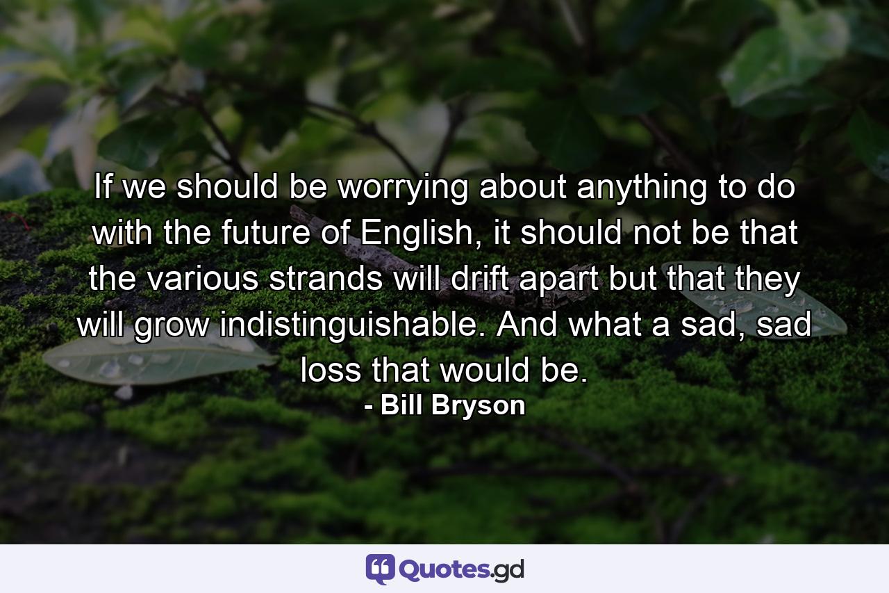 If we should be worrying about anything to do with the future of English, it should not be that the various strands will drift apart but that they will grow indistinguishable. And what a sad, sad loss that would be. - Quote by Bill Bryson