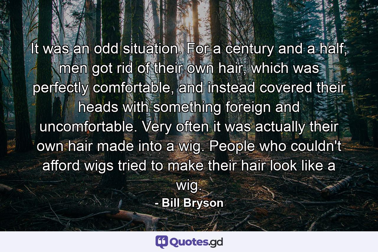 It was an odd situation. For a century and a half, men got rid of their own hair, which was perfectly comfortable, and instead covered their heads with something foreign and uncomfortable. Very often it was actually their own hair made into a wig. People who couldn't afford wigs tried to make their hair look like a wig. - Quote by Bill Bryson