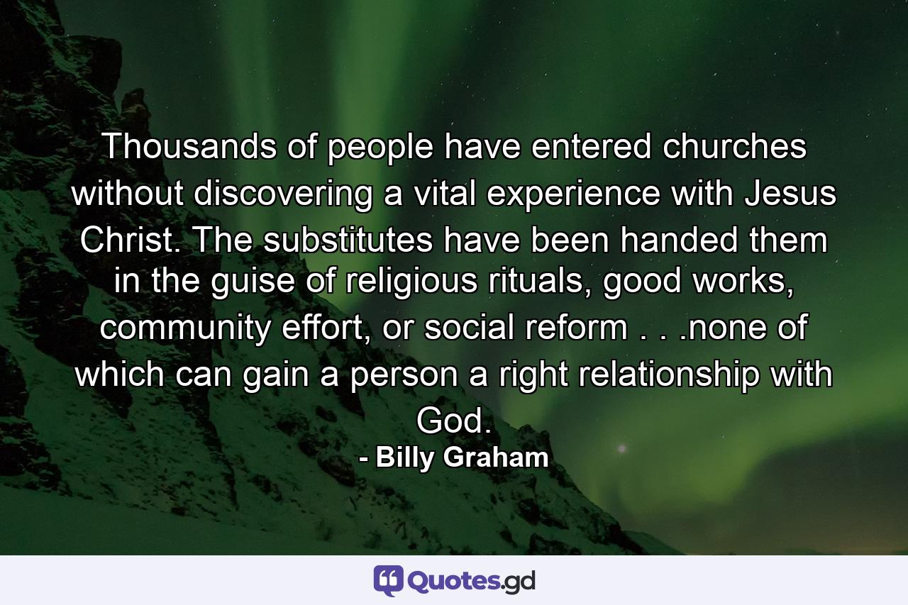 Thousands of people have entered churches without discovering a vital experience with Jesus Christ. The substitutes have been handed them in the guise of religious rituals, good works, community effort, or social reform . . .none of which can gain a person a right relationship with God. - Quote by Billy Graham