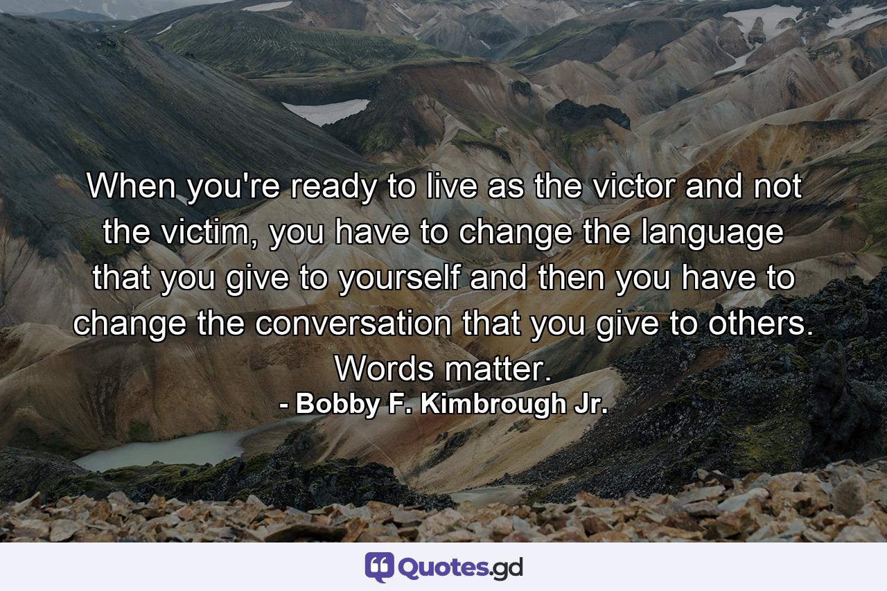 When you're ready to live as the victor and not the victim, you have to change the language that you give to yourself and then you have to change the conversation that you give to others. Words matter. - Quote by Bobby F. Kimbrough Jr.