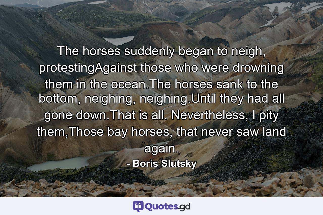 The horses suddenly began to neigh, protestingAgainst those who were drowning them in the ocean.The horses sank to the bottom, neighing, neighing.Until they had all gone down.That is all. Nevertheless, I pity them,Those bay horses, that never saw land again. - Quote by Boris Slutsky