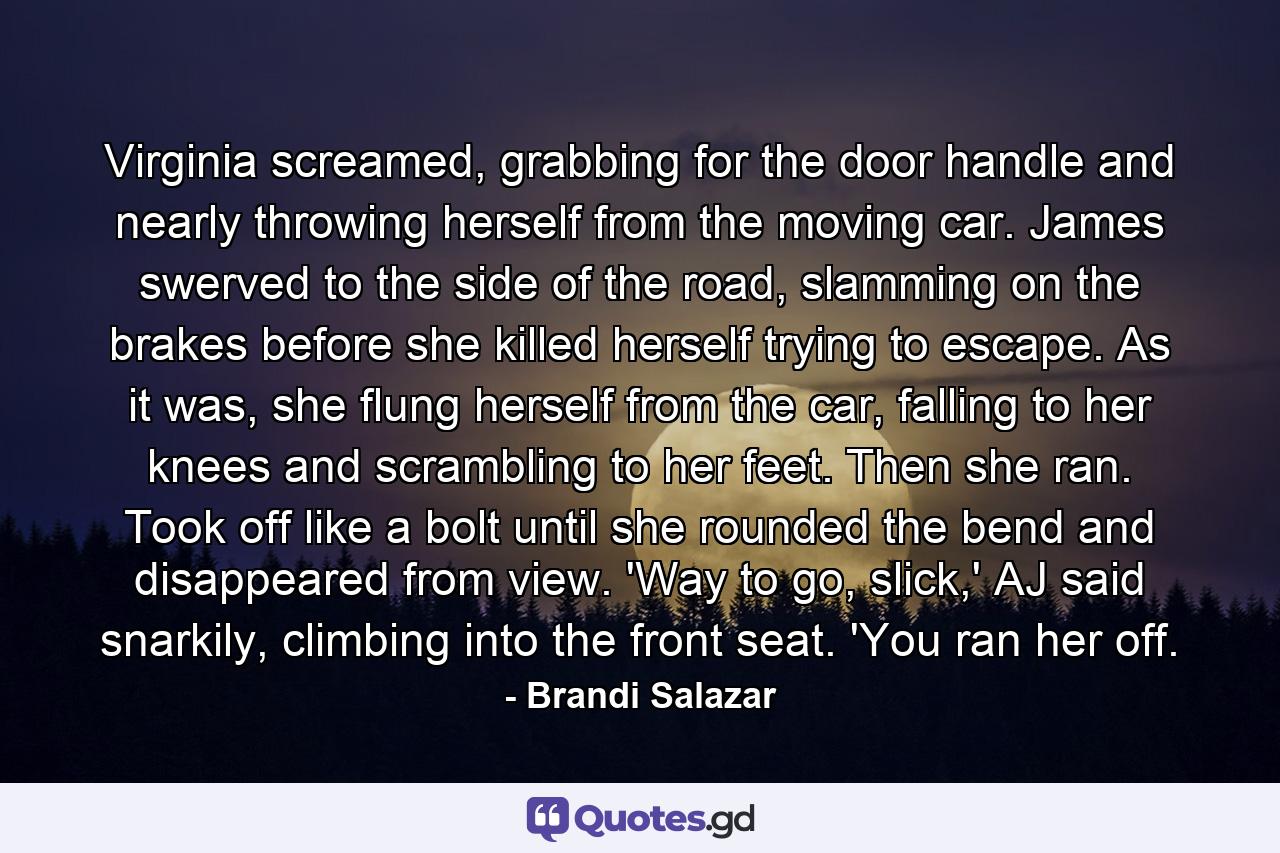 Virginia screamed, grabbing for the door handle and nearly throwing herself from the moving car. James swerved to the side of the road, slamming on the brakes before she killed herself trying to escape. As it was, she flung herself from the car, falling to her knees and scrambling to her feet. Then she ran. Took off like a bolt until she rounded the bend and disappeared from view. 'Way to go, slick,' AJ said snarkily, climbing into the front seat. 'You ran her off. - Quote by Brandi Salazar