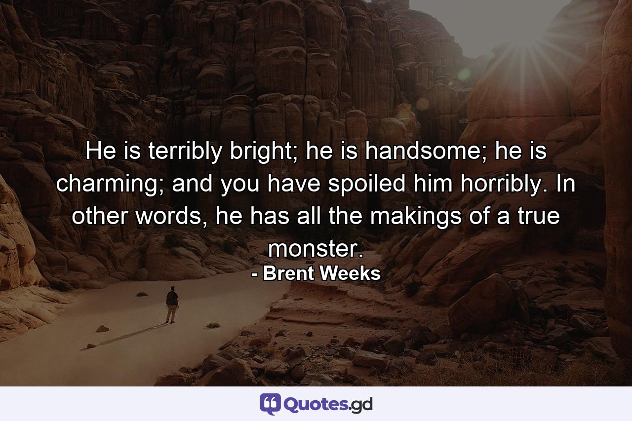 He is terribly bright; he is handsome; he is charming; and you have spoiled him horribly. In other words, he has all the makings of a true monster. - Quote by Brent Weeks