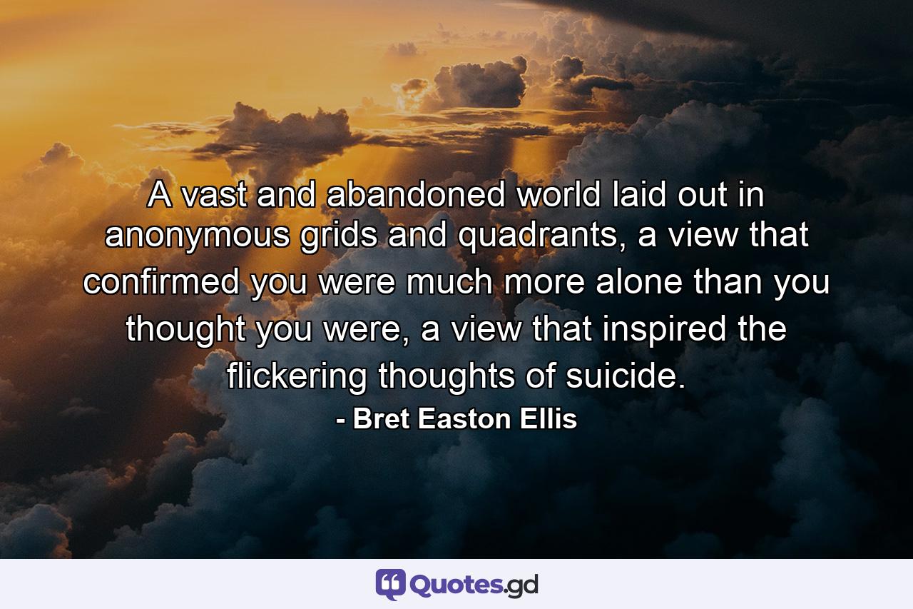 A vast and abandoned world laid out in anonymous grids and quadrants, a view that confirmed you were much more alone than you thought you were, a view that inspired the flickering thoughts of suicide. - Quote by Bret Easton Ellis