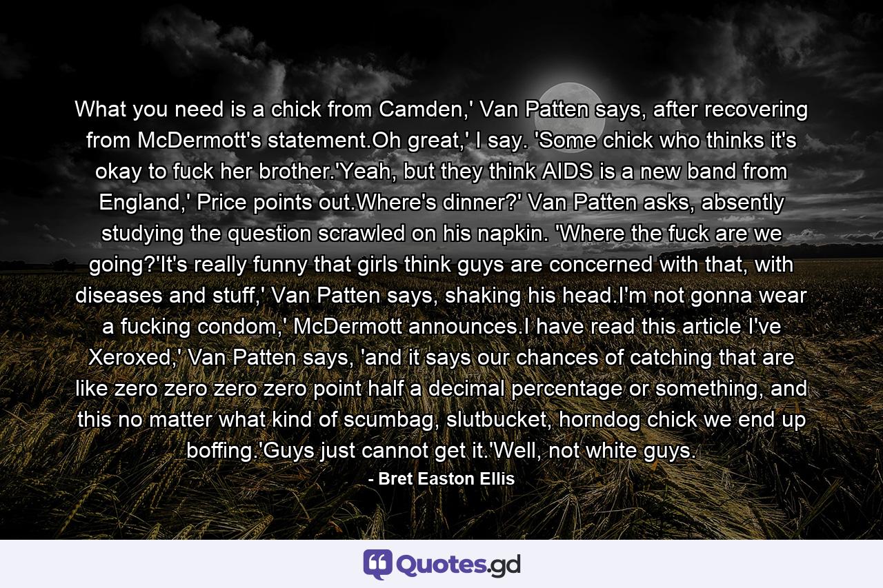 What you need is a chick from Camden,' Van Patten says, after recovering from McDermott's statement.Oh great,' I say. 'Some chick who thinks it's okay to fuck her brother.'Yeah, but they think AIDS is a new band from England,' Price points out.Where's dinner?' Van Patten asks, absently studying the question scrawled on his napkin. 'Where the fuck are we going?'It's really funny that girls think guys are concerned with that, with diseases and stuff,' Van Patten says, shaking his head.I'm not gonna wear a fucking condom,' McDermott announces.I have read this article I've Xeroxed,' Van Patten says, 'and it says our chances of catching that are like zero zero zero zero point half a decimal percentage or something, and this no matter what kind of scumbag, slutbucket, horndog chick we end up boffing.'Guys just cannot get it.'Well, not white guys. - Quote by Bret Easton Ellis