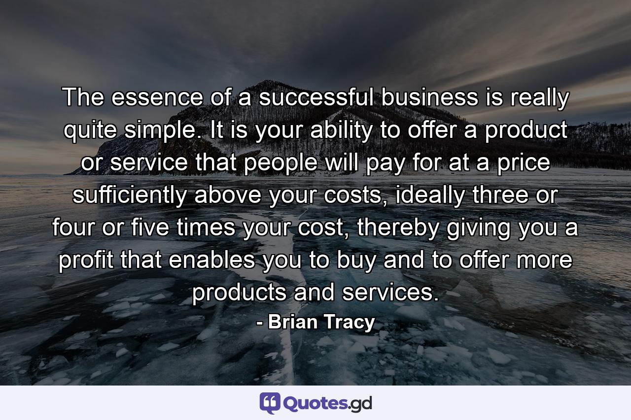 The essence of a successful business is really quite simple. It is your ability to offer a product or service that people will pay for at a price sufficiently above your costs, ideally three or four or five times your cost, thereby giving you a profit that enables you to buy and to offer more products and services. - Quote by Brian Tracy