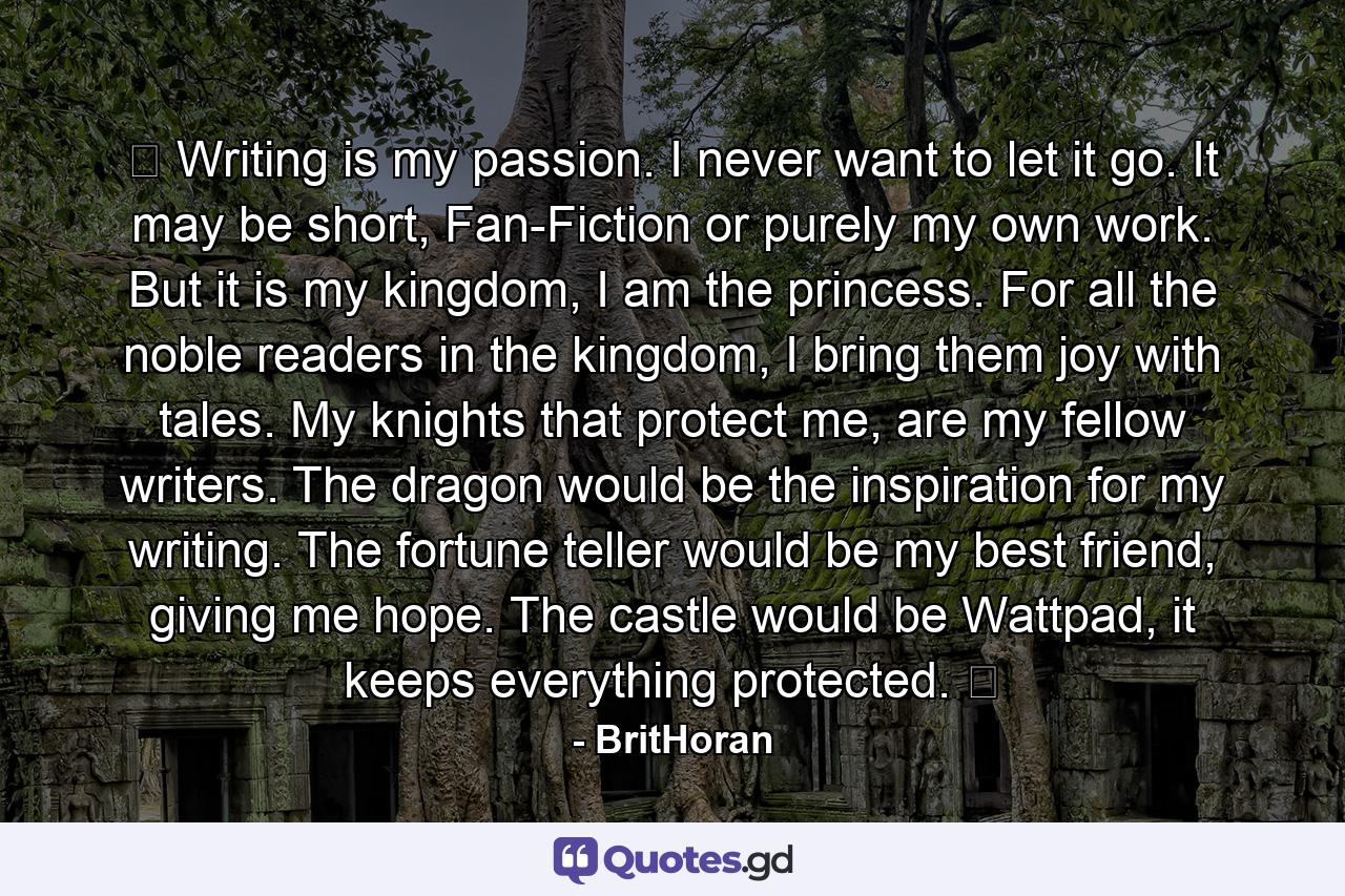 ♔ Writing is my passion. I never want to let it go. It may be short, Fan-Fiction or purely my own work. But it is my kingdom, I am the princess. For all the noble readers in the kingdom, I bring them joy with tales. My knights that protect me, are my fellow writers. The dragon would be the inspiration for my writing. The fortune teller would be my best friend, giving me hope. The castle would be Wattpad, it keeps everything protected. ♔ - Quote by BritHoran