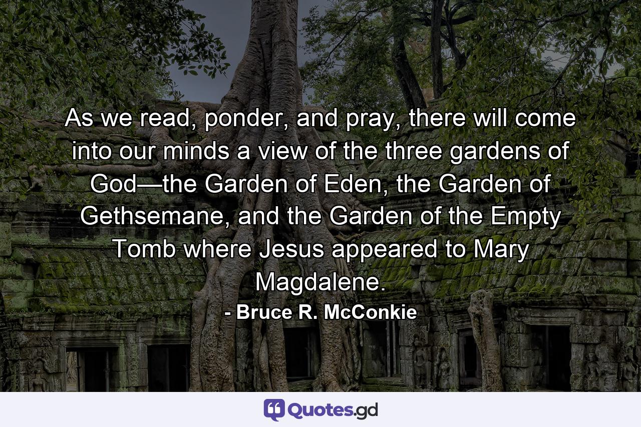 As we read, ponder, and pray, there will come into our minds a view of the three gardens of God—the Garden of Eden, the Garden of Gethsemane, and the Garden of the Empty Tomb where Jesus appeared to Mary Magdalene. - Quote by Bruce R. McConkie