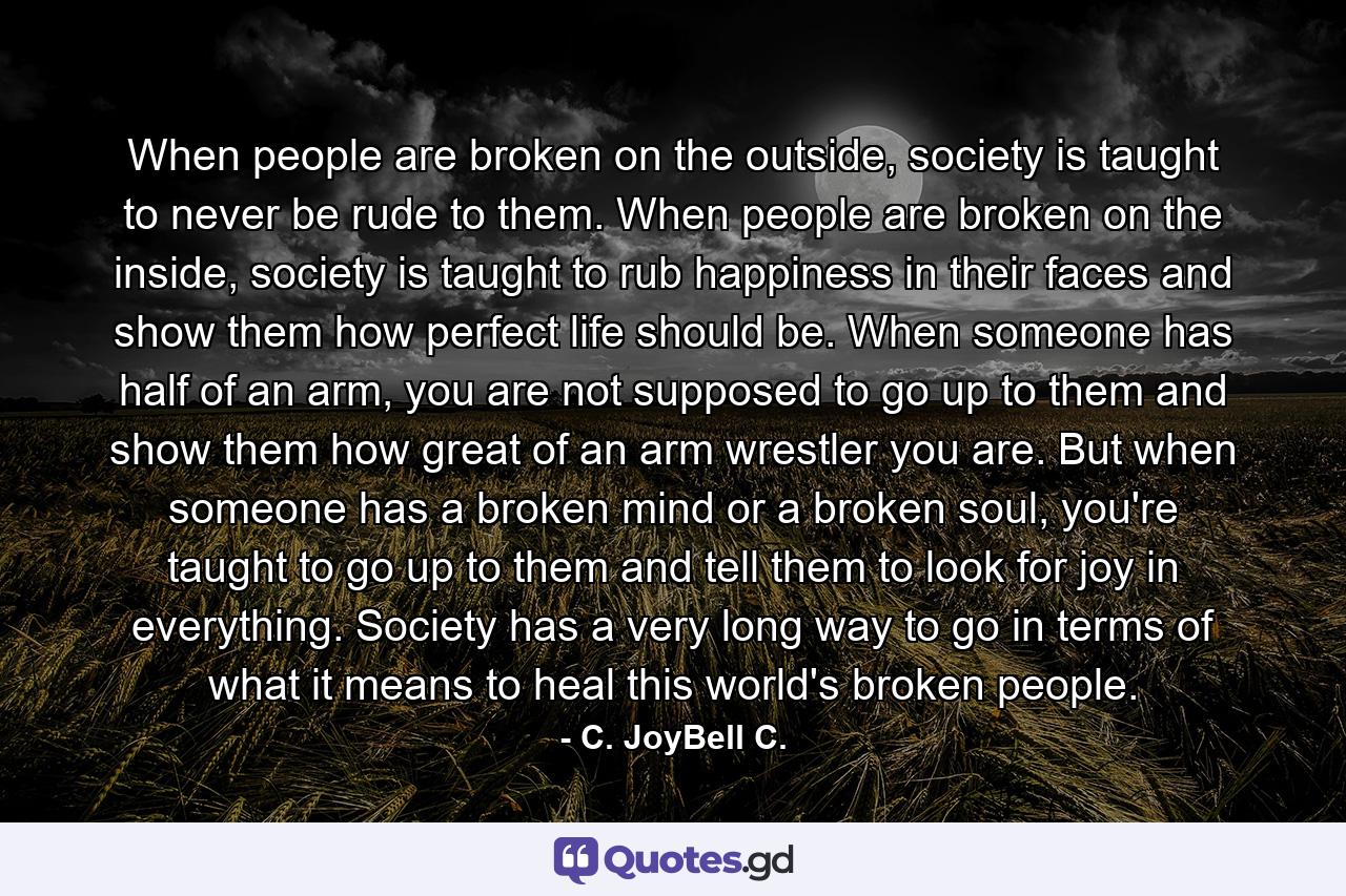 When people are broken on the outside, society is taught to never be rude to them. When people are broken on the inside, society is taught to rub happiness in their faces and show them how perfect life should be. When someone has half of an arm, you are not supposed to go up to them and show them how great of an arm wrestler you are. But when someone has a broken mind or a broken soul, you're taught to go up to them and tell them to look for joy in everything. Society has a very long way to go in terms of what it means to heal this world's broken people. - Quote by C. JoyBell C.