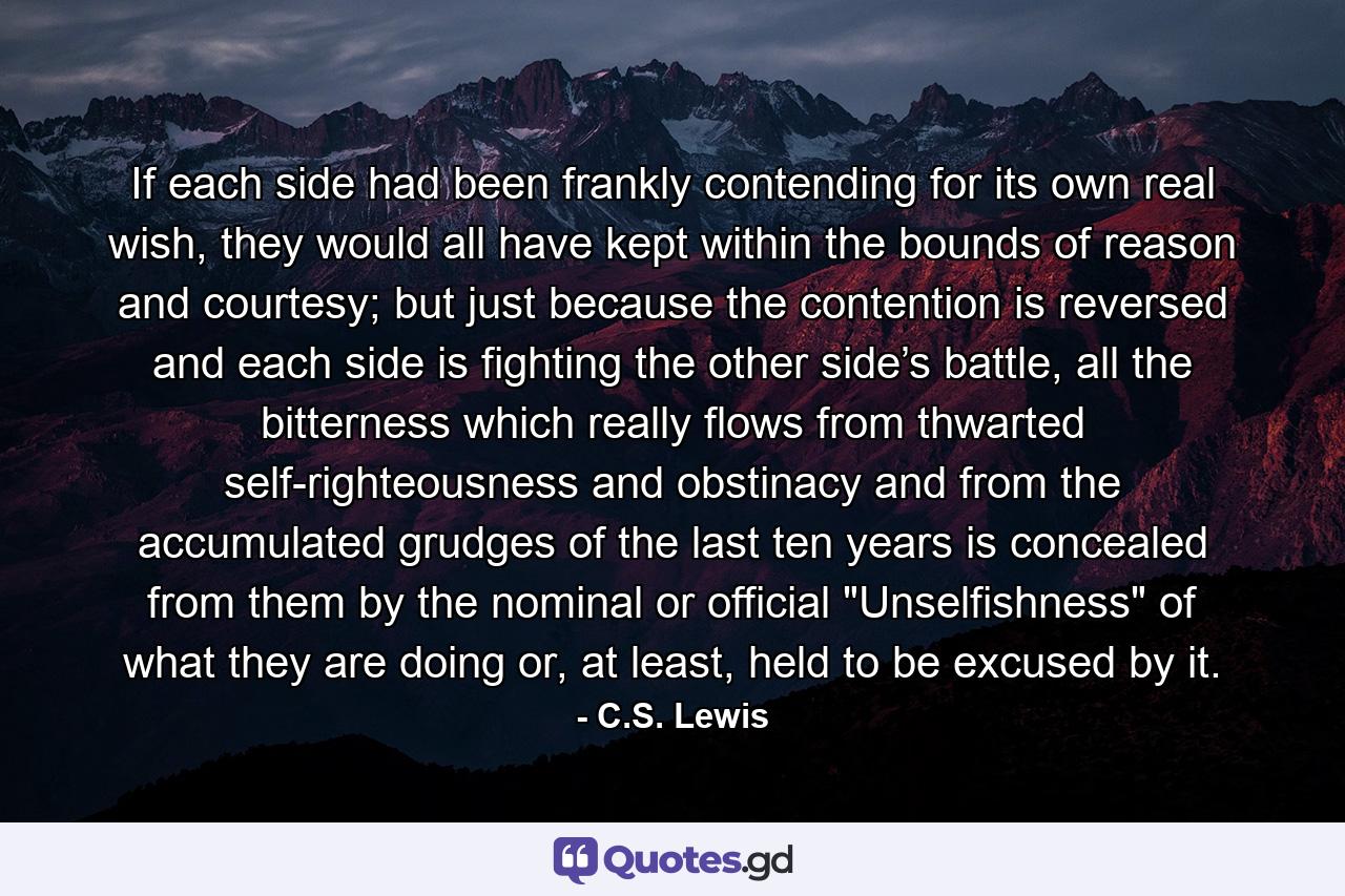 If each side had been frankly contending for its own real wish, they would all have kept within the bounds of reason and courtesy; but just because the contention is reversed and each side is fighting the other side’s battle, all the bitterness which really flows from thwarted self-righteousness and obstinacy and from the accumulated grudges of the last ten years is concealed from them by the nominal or official 