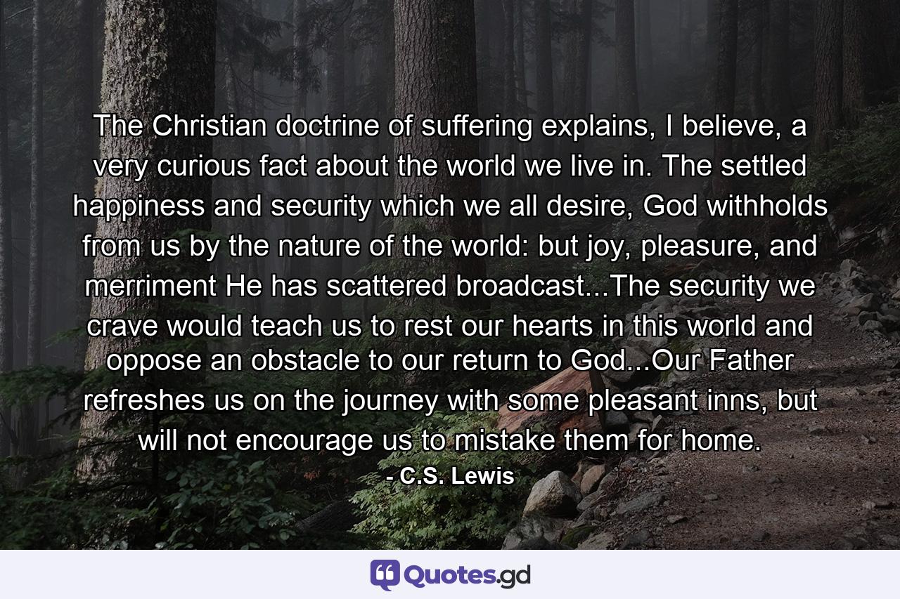 The Christian doctrine of suffering explains, I believe, a very curious fact about the world we live in. The settled happiness and security which we all desire, God withholds from us by the nature of the world: but joy, pleasure, and merriment He has scattered broadcast...The security we crave would teach us to rest our hearts in this world and oppose an obstacle to our return to God...Our Father refreshes us on the journey with some pleasant inns, but will not encourage us to mistake them for home. - Quote by C.S. Lewis