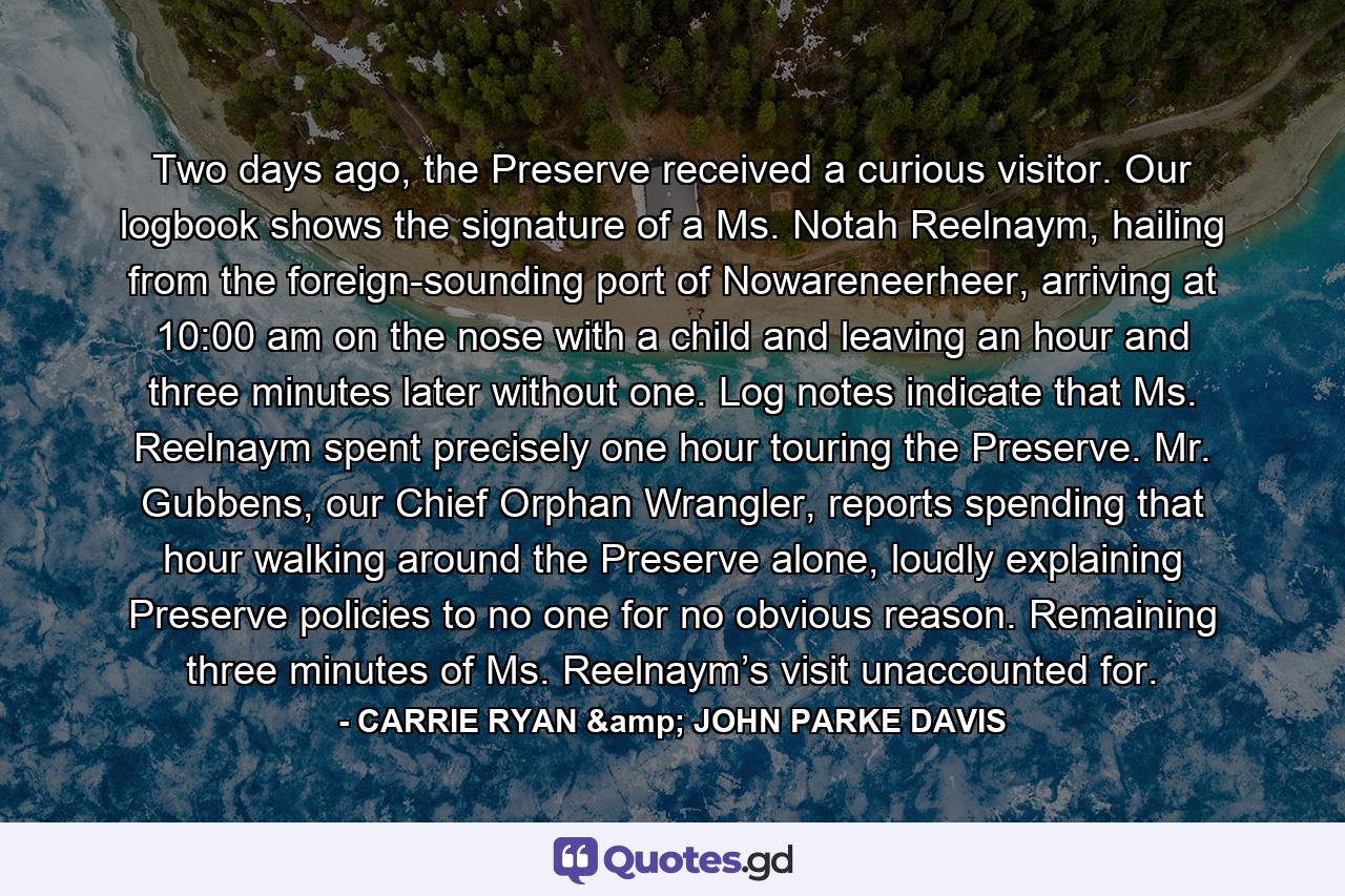 Two days ago, the Preserve received a curious visitor. Our logbook shows the signature of a Ms. Notah Reelnaym, hailing from the foreign-sounding port of Nowareneerheer, arriving at 10:00 am on the nose with a child and leaving an hour and three minutes later without one. Log notes indicate that Ms. Reelnaym spent precisely one hour touring the Preserve. Mr. Gubbens, our Chief Orphan Wrangler, reports spending that hour walking around the Preserve alone, loudly explaining Preserve policies to no one for no obvious reason. Remaining three minutes of Ms. Reelnaym’s visit unaccounted for. - Quote by CARRIE RYAN & JOHN PARKE DAVIS