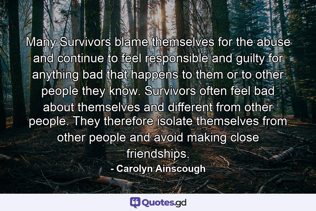 Many Survivors blame themselves for the abuse and continue to feel responsible and guilty for anything bad that happens to them or to other people they know. Survivors often feel bad about themselves and different from other people. They therefore isolate themselves from other people and avoid making close friendships. - Quote by Carolyn Ainscough