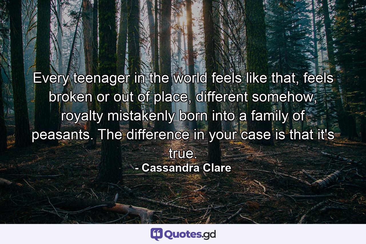 Every teenager in the world feels like that, feels broken or out of place, different somehow, royalty mistakenly born into a family of peasants. The difference in your case is that it's true. - Quote by Cassandra Clare