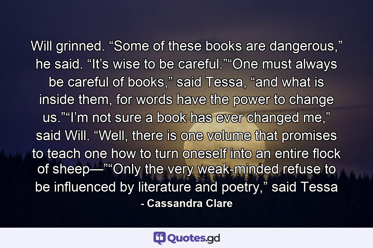 Will grinned. “Some of these books are dangerous,” he said. “It’s wise to be careful.”“One must always be careful of books,” said Tessa, “and what is inside them, for words have the power to change us.”“I’m not sure a book has ever changed me,” said Will. “Well, there is one volume that promises to teach one how to turn oneself into an entire flock of sheep—”“Only the very weak-minded refuse to be influenced by literature and poetry,” said Tessa - Quote by Cassandra Clare