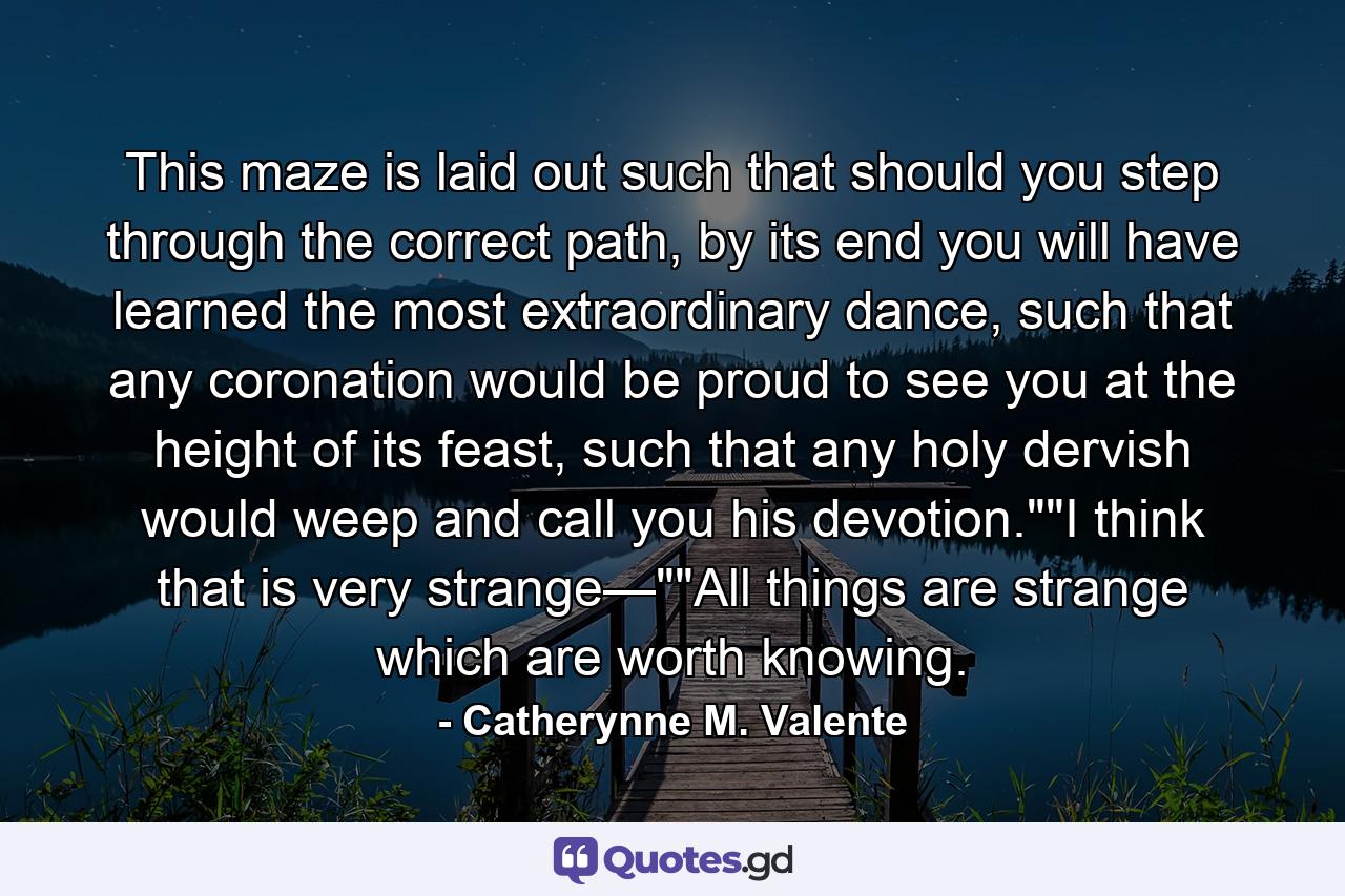 This maze is laid out such that should you step through the correct path, by its end you will have learned the most extraordinary dance, such that any coronation would be proud to see you at the height of its feast, such that any holy dervish would weep and call you his devotion.