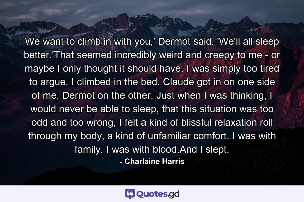 We want to climb in with you,' Dermot said. 'We'll all sleep better.'That seemed incredibly weird and creepy to me - or maybe I only thought it should have. I was simply too tired to argue. I climbed in the bed. Claude got in on one side of me, Dermot on the other. Just when I was thinking, I would never be able to sleep, that this situation was too odd and too wrong, I felt a kind of blissful relaxation roll through my body, a kind of unfamiliar comfort. I was with family. I was with blood.And I slept. - Quote by Charlaine Harris