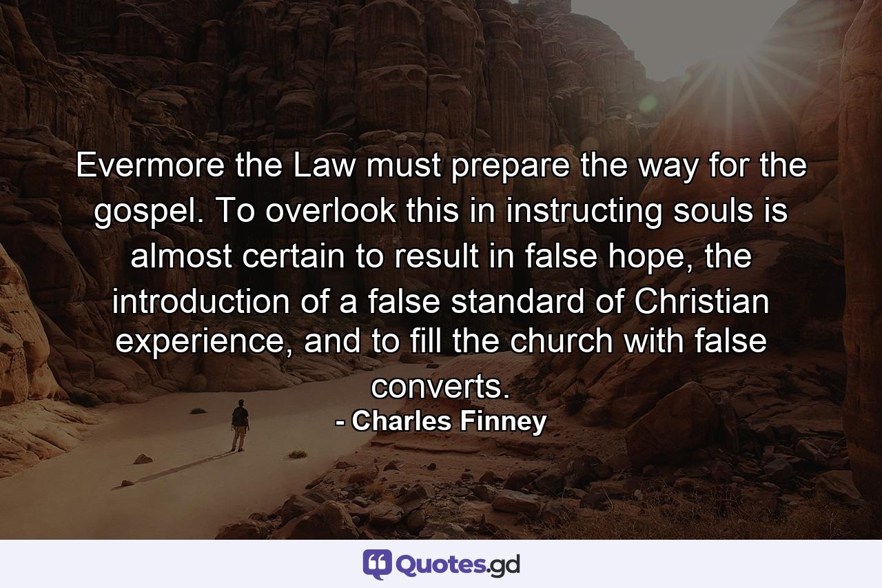 Evermore the Law must prepare the way for the gospel. To overlook this in instructing souls is almost certain to result in false hope, the introduction of a false standard of Christian experience, and to fill the church with false converts. - Quote by Charles Finney