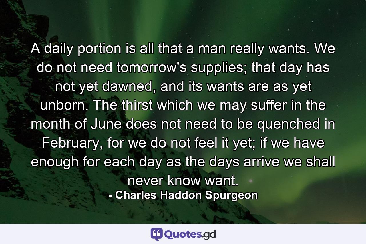 A daily portion is all that a man really wants. We do not need tomorrow's supplies; that day has not yet dawned, and its wants are as yet unborn. The thirst which we may suffer in the month of June does not need to be quenched in February, for we do not feel it yet; if we have enough for each day as the days arrive we shall never know want. - Quote by Charles Haddon Spurgeon