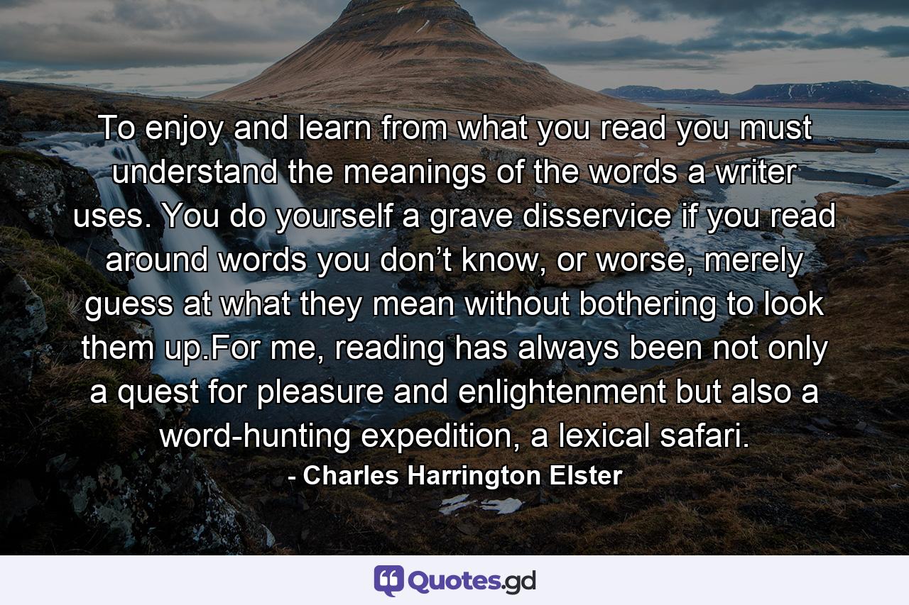 To enjoy and learn from what you read you must understand the meanings of the words a writer uses. You do yourself a grave disservice if you read around words you don’t know, or worse, merely guess at what they mean without bothering to look them up.For me, reading has always been not only a quest for pleasure and enlightenment but also a word-hunting expedition, a lexical safari. - Quote by Charles Harrington Elster