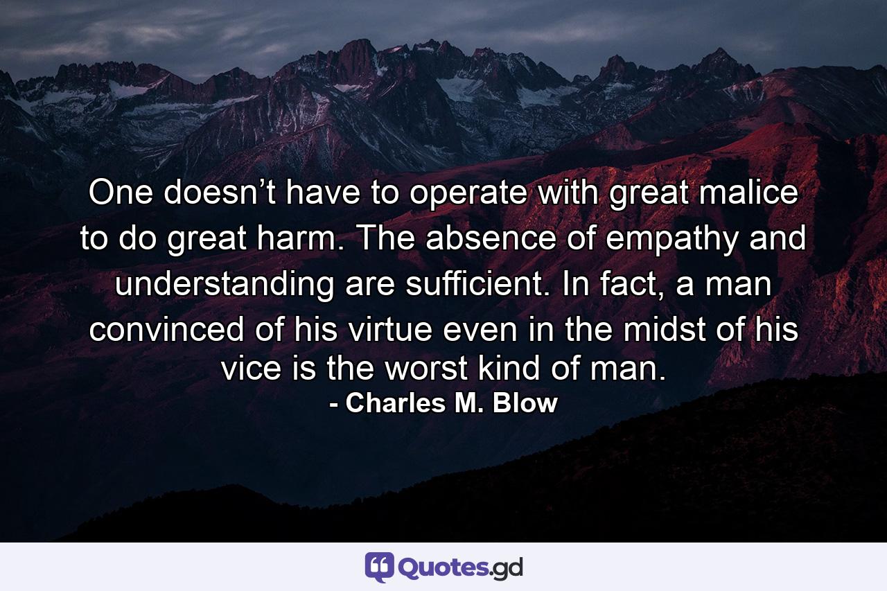 One doesn’t have to operate with great malice to do great harm. The absence of empathy and understanding are sufficient. In fact, a man convinced of his virtue even in the midst of his vice is the worst kind of man. - Quote by Charles M. Blow