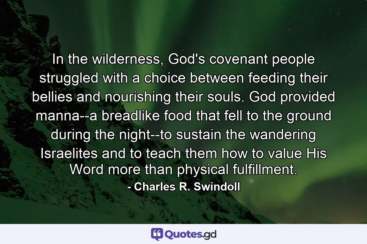 In the wilderness, God's covenant people struggled with a choice between feeding their bellies and nourishing their souls. God provided manna--a breadlike food that fell to the ground during the night--to sustain the wandering Israelites and to teach them how to value His Word more than physical fulfillment. - Quote by Charles R. Swindoll