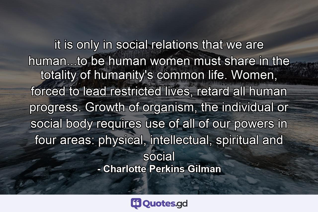 it is only in social relations that we are human...to be human women must share in the totality of humanity's common life. Women, forced to lead restricted lives, retard all human progress. Growth of organism, the individual or social body requires use of all of our powers in four areas: physical, intellectual, spiritual and social - Quote by Charlotte Perkins Gilman