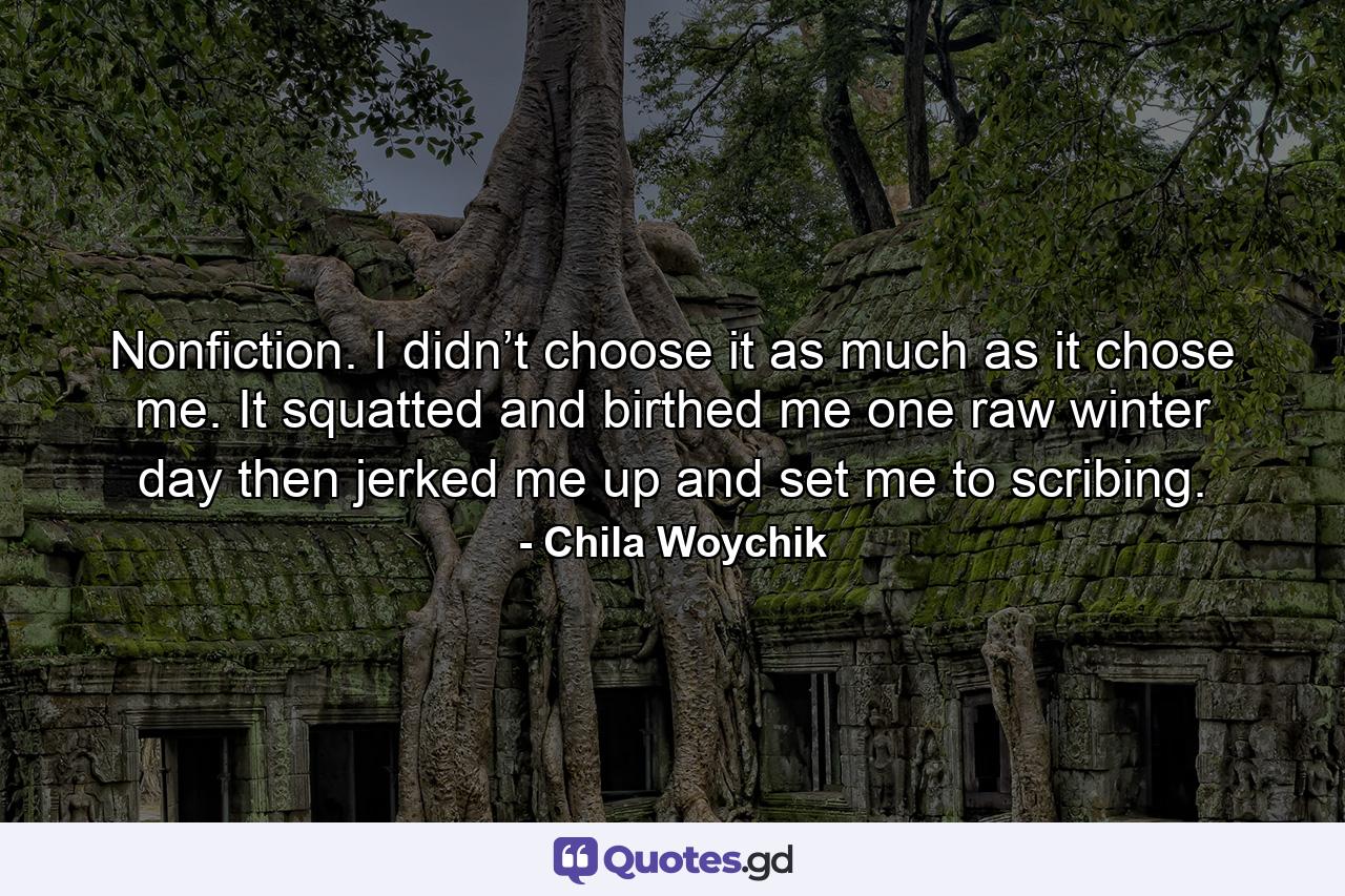 Nonfiction. I didn’t choose it as much as it chose me. It squatted and birthed me one raw winter day then jerked me up and set me to scribing. - Quote by Chila Woychik