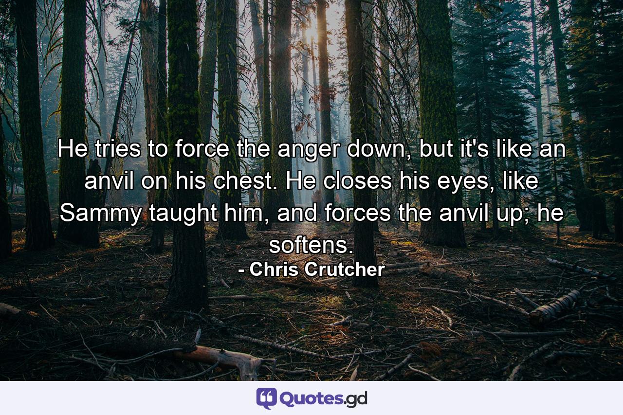 He tries to force the anger down, but it's like an anvil on his chest. He closes his eyes, like Sammy taught him, and forces the anvil up; he softens. - Quote by Chris Crutcher