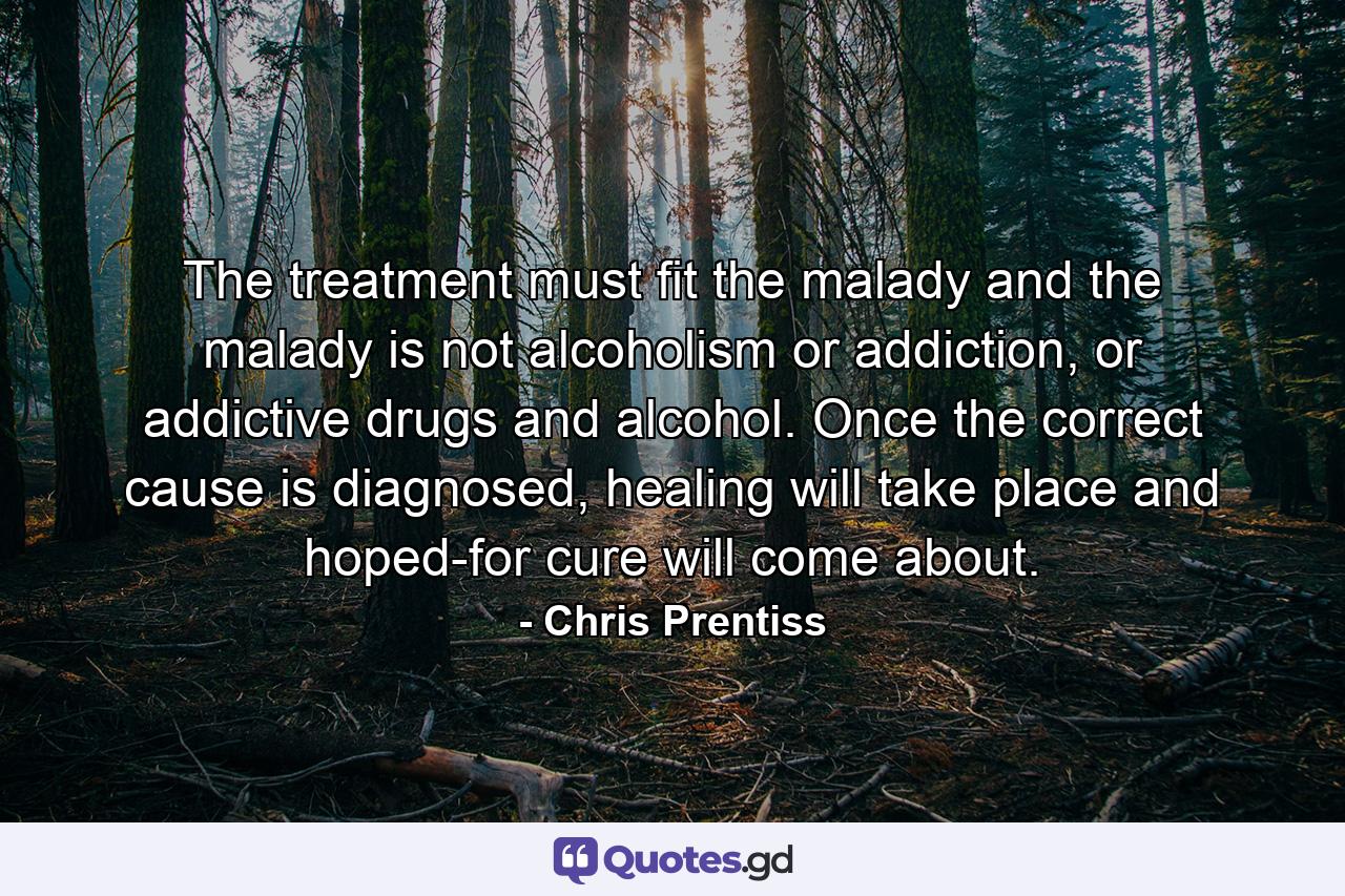 The treatment must fit the malady and the malady is not alcoholism or addiction, or addictive drugs and alcohol. Once the correct cause is diagnosed, healing will take place and hoped-for cure will come about. - Quote by Chris Prentiss