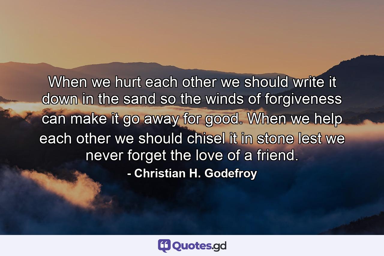 When we hurt each other we should write it down in the sand  so the winds of forgiveness can make it go away for good. When we help each other we should chisel it in stone  lest we never forget the love of a friend. - Quote by Christian H. Godefroy