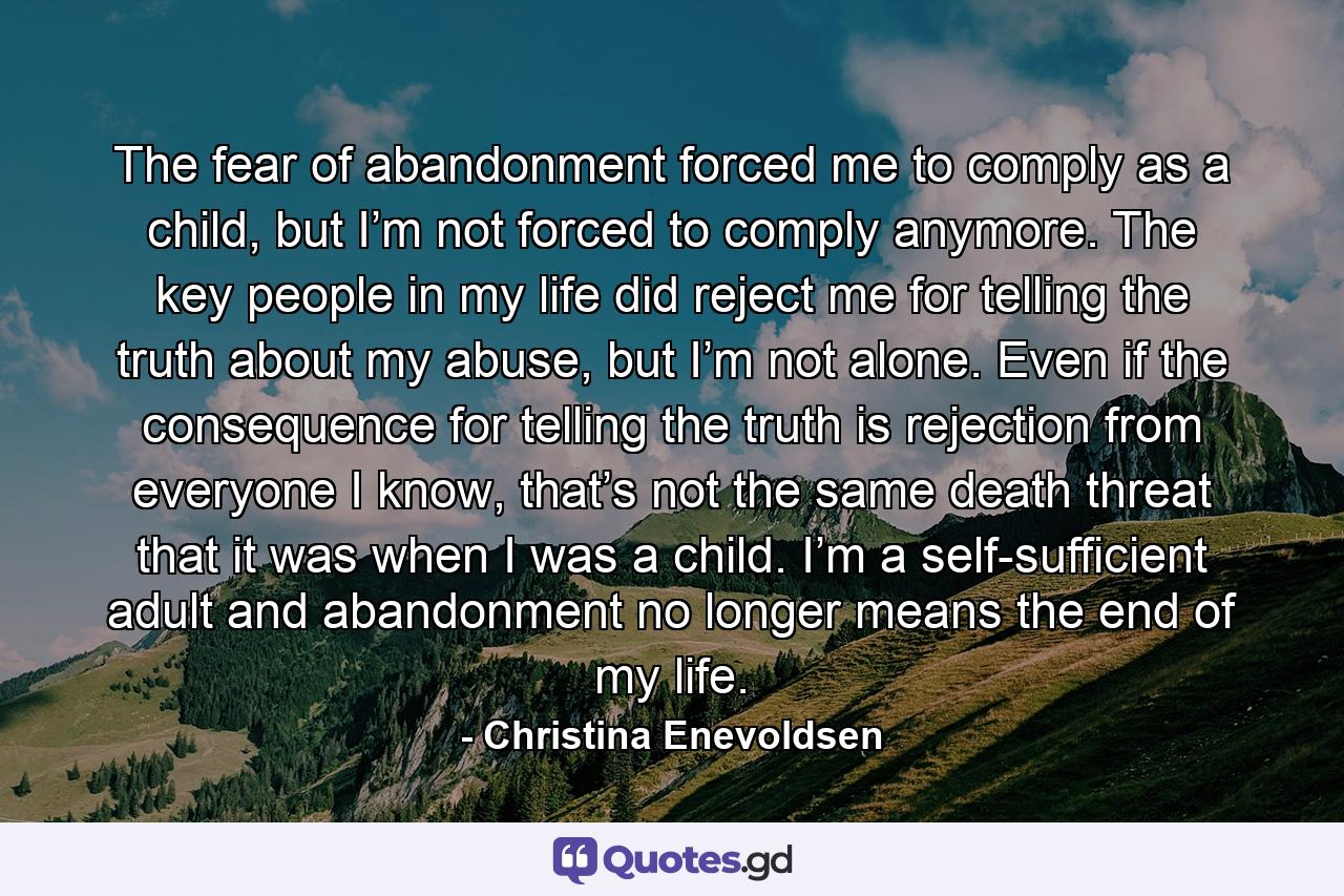 The fear of abandonment forced me to comply as a child, but I’m not forced to comply anymore. The key people in my life did reject me for telling the truth about my abuse, but I’m not alone. Even if the consequence for telling the truth is rejection from everyone I know, that’s not the same death threat that it was when I was a child. I’m a self-sufficient adult and abandonment no longer means the end of my life. - Quote by Christina Enevoldsen