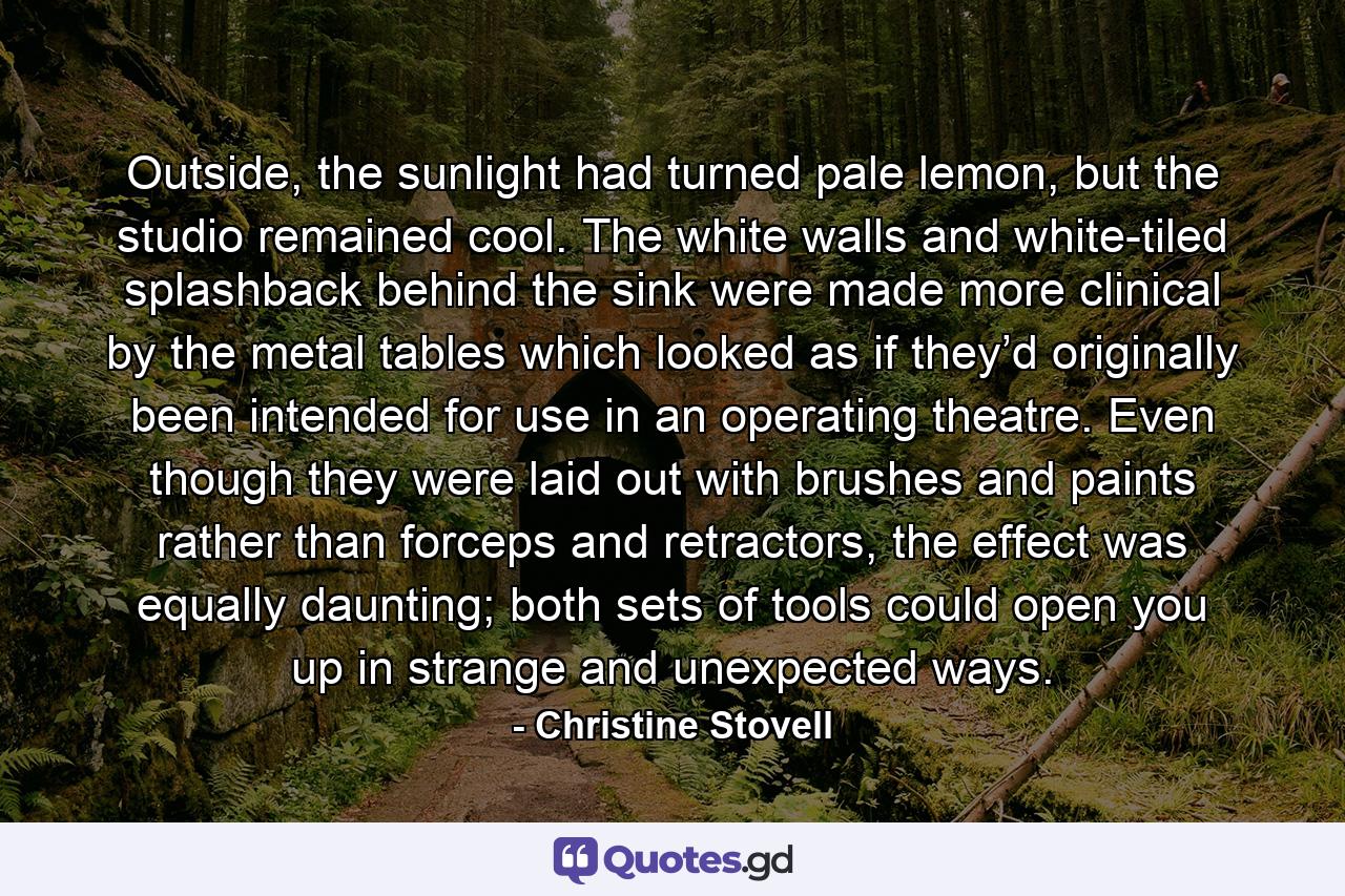 Outside, the sunlight had turned pale lemon, but the studio remained cool. The white walls and white-tiled splashback behind the sink were made more clinical by the metal tables which looked as if they’d originally been intended for use in an operating theatre. Even though they were laid out with brushes and paints rather than forceps and retractors, the effect was equally daunting; both sets of tools could open you up in strange and unexpected ways. - Quote by Christine Stovell