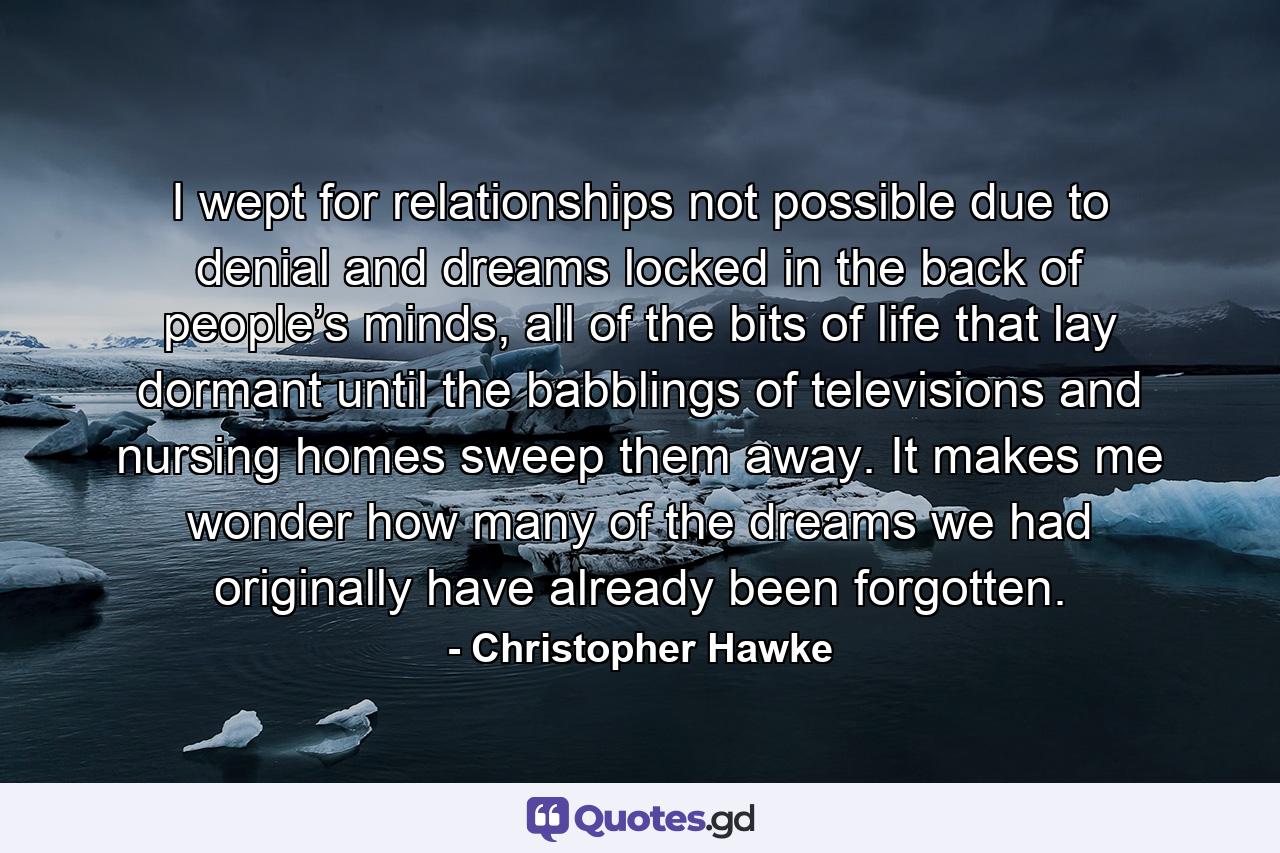 I wept for relationships not possible due to denial and dreams locked in the back of people’s minds, all of the bits of life that lay dormant until the babblings of televisions and nursing homes sweep them away. It makes me wonder how many of the dreams we had originally have already been forgotten. - Quote by Christopher Hawke