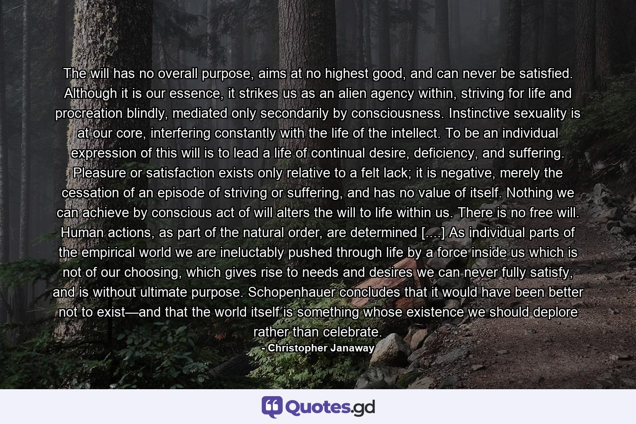 The will has no overall purpose, aims at no highest good, and can never be satisfied. Although it is our essence, it strikes us as an alien agency within, striving for life and procreation blindly, mediated only secondarily by consciousness. Instinctive sexuality is at our core, interfering constantly with the life of the intellect. To be an individual expression of this will is to lead a life of continual desire, deficiency, and suffering. Pleasure or satisfaction exists only relative to a felt lack; it is negative, merely the cessation of an episode of striving or suffering, and has no value of itself. Nothing we can achieve by conscious act of will alters the will to life within us. There is no free will. Human actions, as part of the natural order, are determined [....] As individual parts of the empirical world we are ineluctably pushed through life by a force inside us which is not of our choosing, which gives rise to needs and desires we can never fully satisfy, and is without ultimate purpose. Schopenhauer concludes that it would have been better not to exist—and that the world itself is something whose existence we should deplore rather than celebrate. - Quote by Christopher Janaway