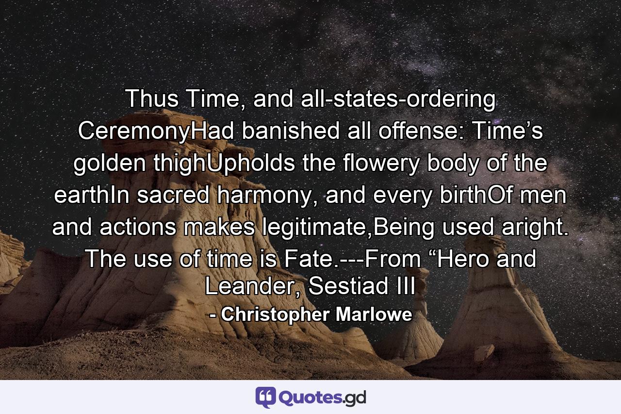 Thus Time, and all-states-ordering CeremonyHad banished all offense: Time’s golden thighUpholds the flowery body of the earthIn sacred harmony, and every birthOf men and actions makes legitimate,Being used aright. The use of time is Fate.---From “Hero and Leander, Sestiad III - Quote by Christopher Marlowe