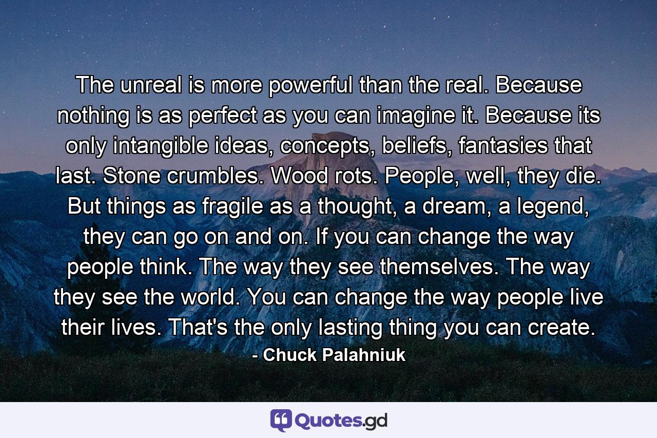 The unreal is more powerful than the real. Because nothing is as perfect as you can imagine it. Because its only intangible ideas, concepts, beliefs, fantasies that last. Stone crumbles. Wood rots. People, well, they die. But things as fragile as a thought, a dream, a legend, they can go on and on. If you can change the way people think. The way they see themselves. The way they see the world. You can change the way people live their lives. That's the only lasting thing you can create. - Quote by Chuck Palahniuk