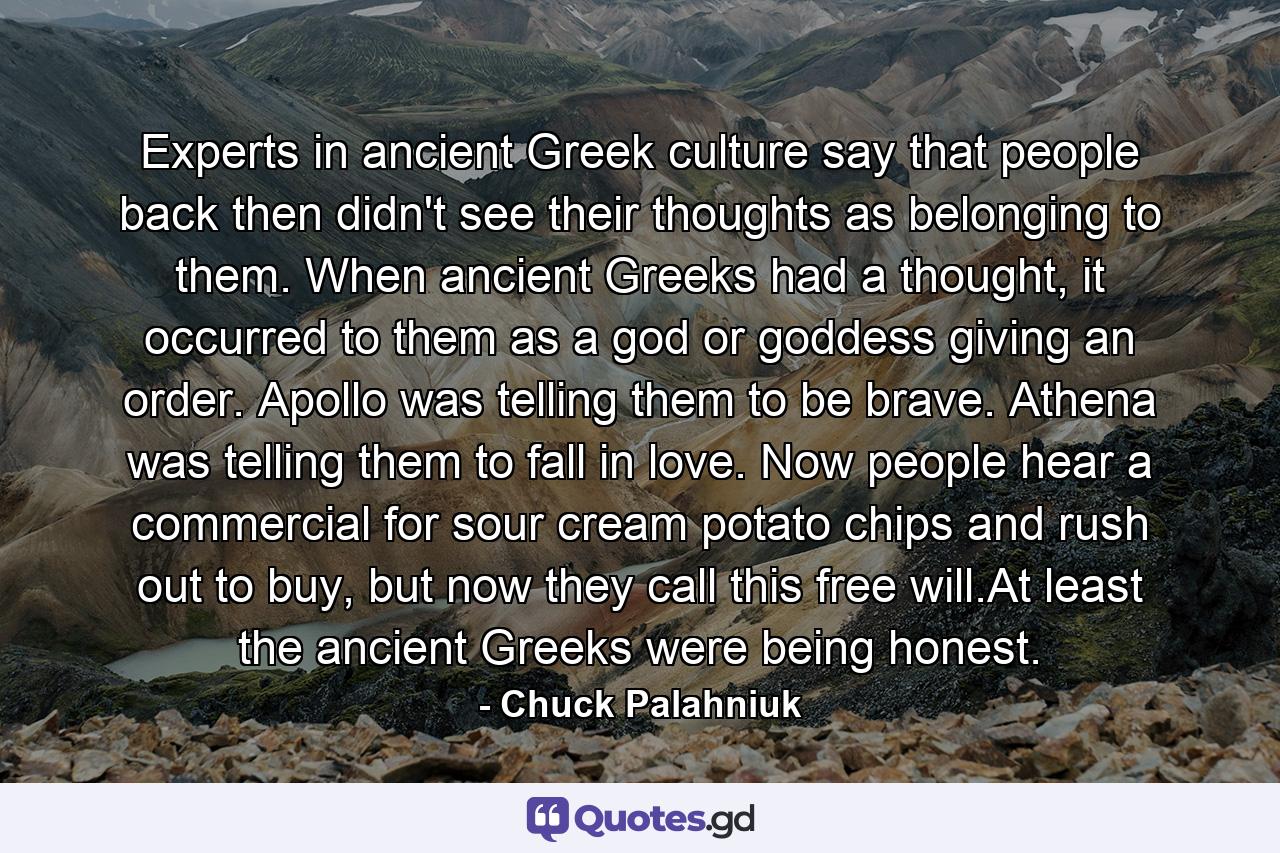 Experts in ancient Greek culture say that people back then didn't see their thoughts as belonging to them. When ancient Greeks had a thought, it occurred to them as a god or goddess giving an order. Apollo was telling them to be brave. Athena was telling them to fall in love. Now people hear a commercial for sour cream potato chips and rush out to buy, but now they call this free will.At least the ancient Greeks were being honest. - Quote by Chuck Palahniuk