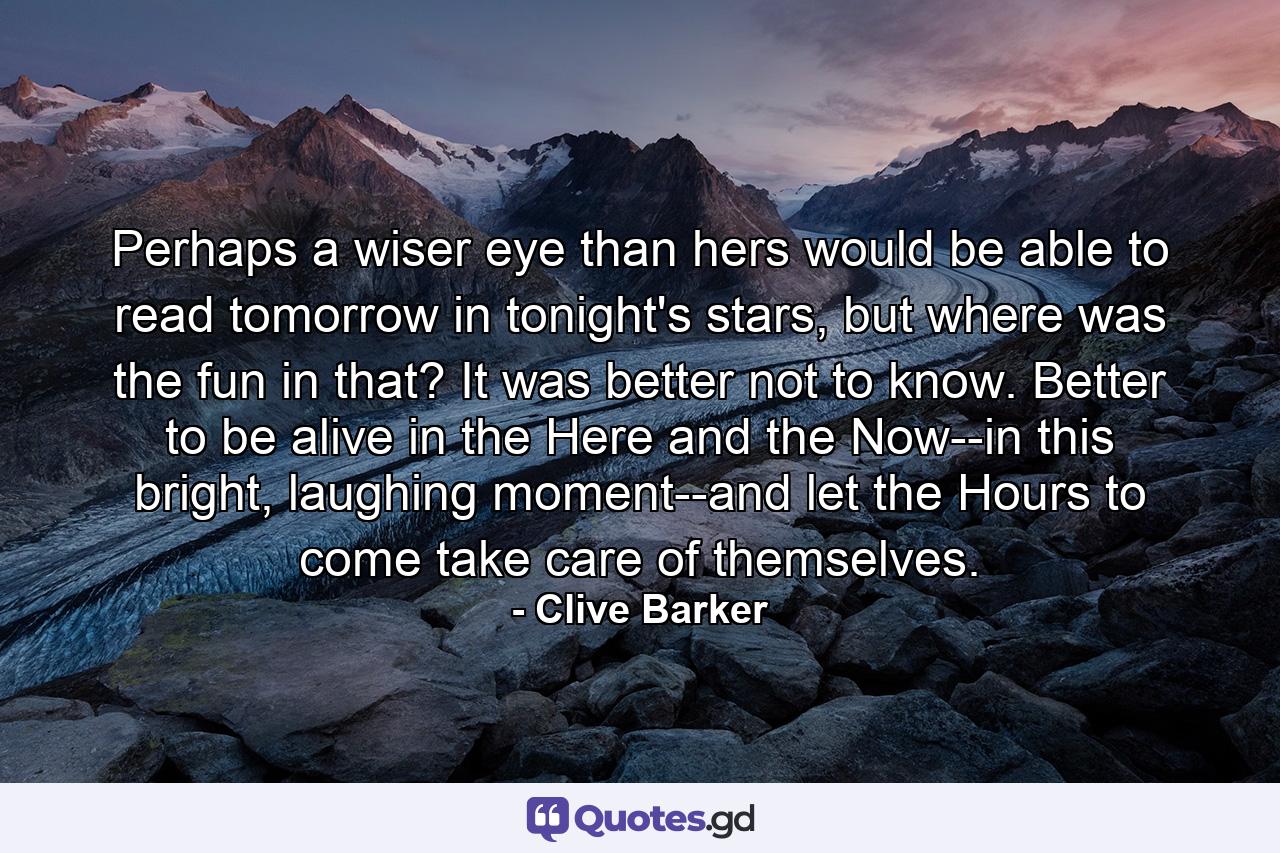 Perhaps a wiser eye than hers would be able to read tomorrow in tonight's stars, but where was the fun in that? It was better not to know. Better to be alive in the Here and the Now--in this bright, laughing moment--and let the Hours to come take care of themselves. - Quote by Clive Barker