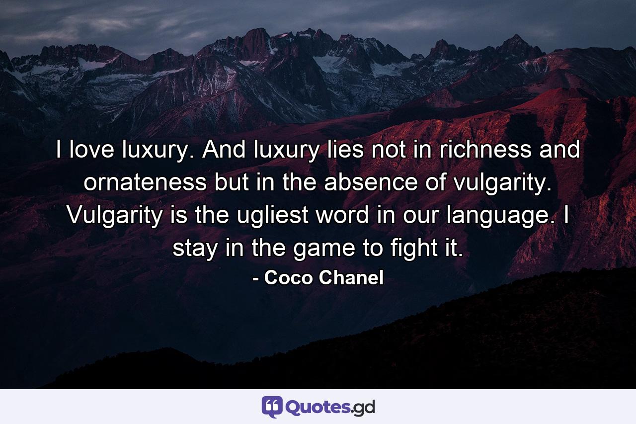 I love luxury. And luxury lies not in richness and ornateness but in the absence of vulgarity. Vulgarity is the ugliest word in our language. I stay in the game to fight it. - Quote by Coco Chanel