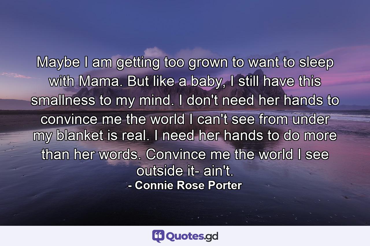 Maybe I am getting too grown to want to sleep with Mama. But like a baby, I still have this smallness to my mind. I don't need her hands to convince me the world I can't see from under my blanket is real. I need her hands to do more than her words. Convince me the world I see outside it- ain't. - Quote by Connie Rose Porter