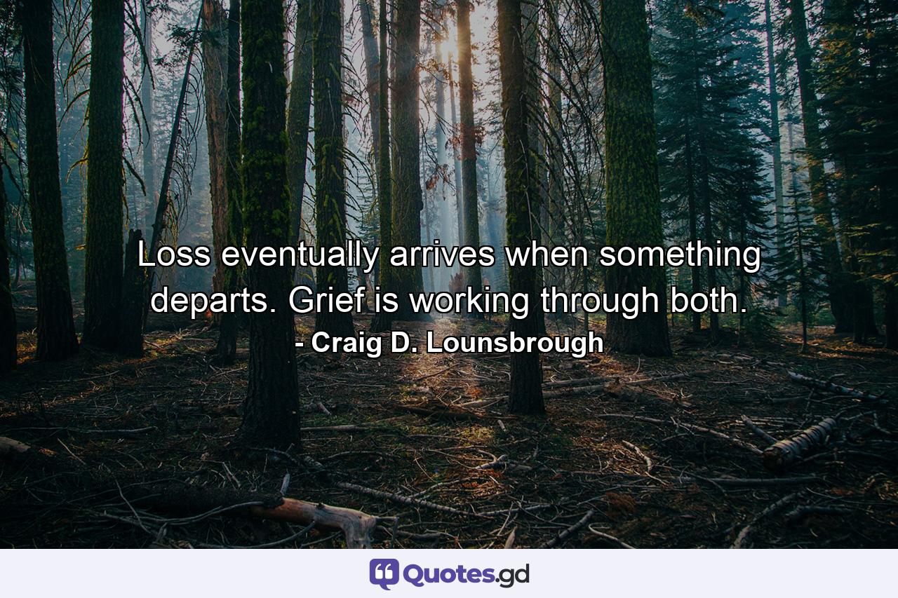 Loss eventually arrives when something departs. Grief is working through both. - Quote by Craig D. Lounsbrough